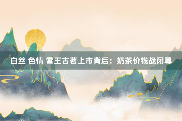 白丝 色情 雪王古茗上市背后：奶茶价钱战闭幕
