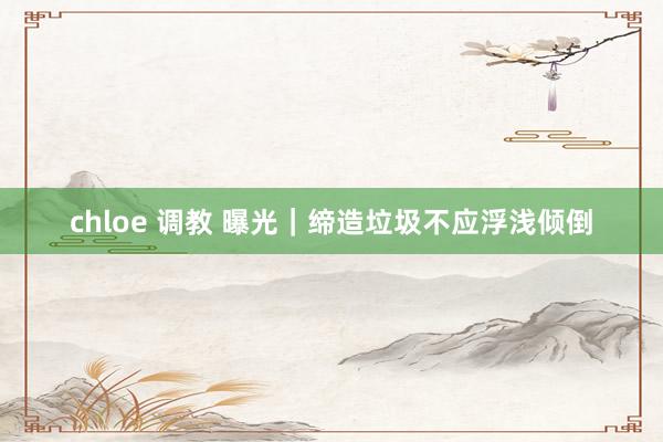 chloe 调教 曝光｜缔造垃圾不应浮浅倾倒