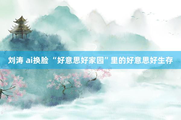 刘涛 ai换脸 “好意思好家园”里的好意思好生存