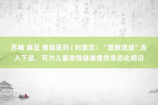 苏畅 麻豆 搜狐医药 | 刘寰忠：“医教连结”走入下层，可为儿童激情健康提供常态化相沿