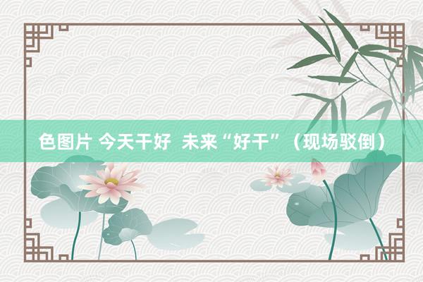 色图片 今天干好  未来“好干”（现场驳倒）