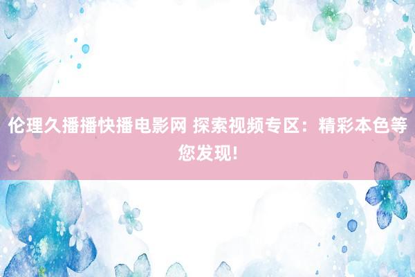 伦理久播播快播电影网 探索视频专区：精彩本色等您发现!