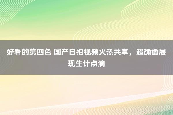 好看的第四色 国产自拍视频火热共享，超确凿展现生计点滴