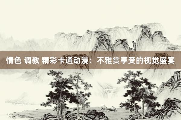 情色 调教 精彩卡通动漫：不雅赏享受的视觉盛宴