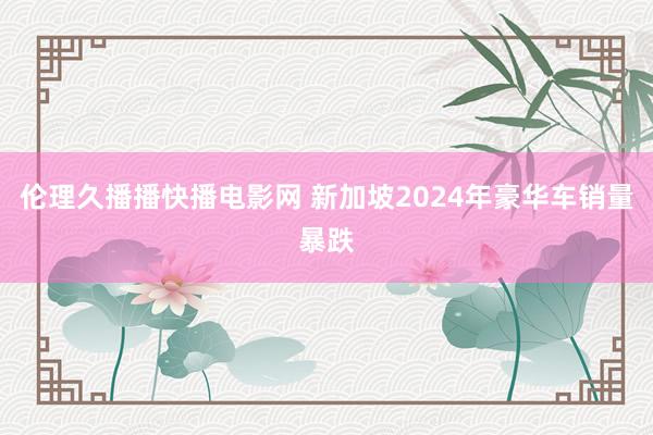 伦理久播播快播电影网 新加坡2024年豪华车销量暴跌