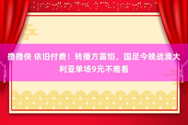 撸撸侠 依旧付费！转播方露馅，国足今晚战澳大利亚单场9元不雅看