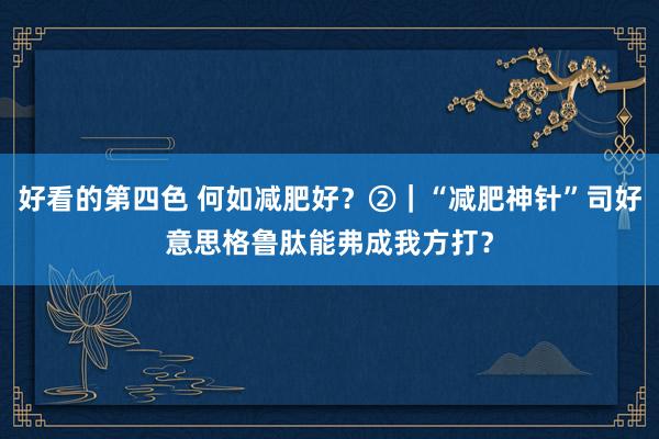 好看的第四色 何如减肥好？②｜“减肥神针”司好意思格鲁肽能弗成我方打？
