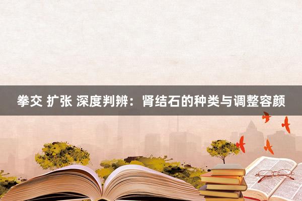 拳交 扩张 深度判辨：肾结石的种类与调整容颜
