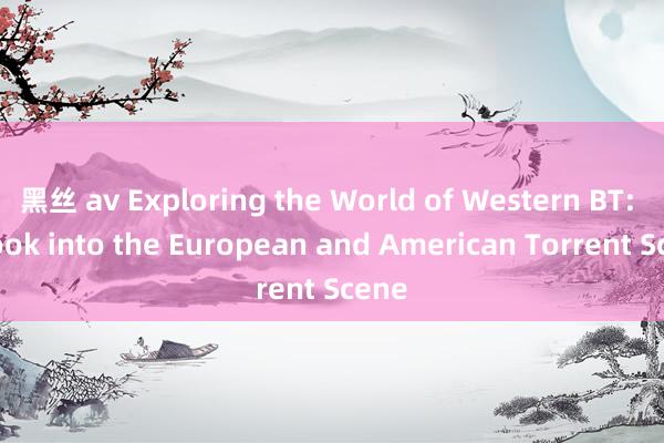 黑丝 av Exploring the World of Western BT: A Look into the European and American Torrent Scene
