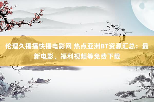 伦理久播播快播电影网 热点亚洲BT资源汇总：最新电影、福利视频等免费下载