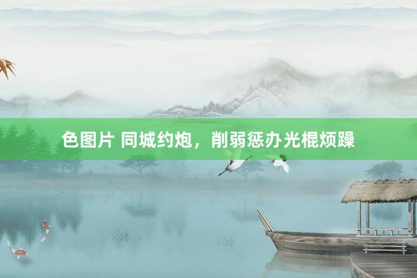 色图片 同城约炮，削弱惩办光棍烦躁