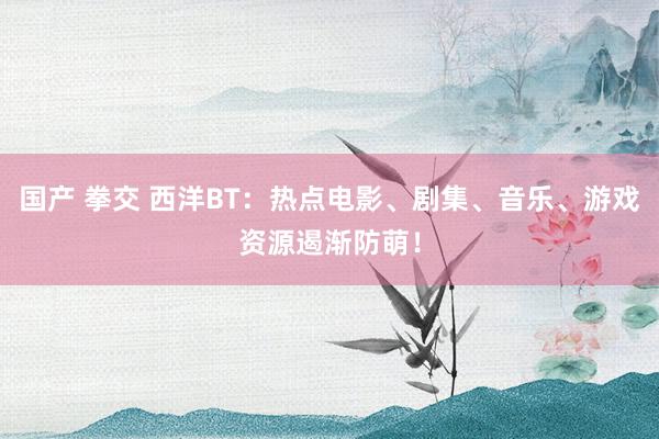 国产 拳交 西洋BT：热点电影、剧集、音乐、游戏资源遏渐防萌！