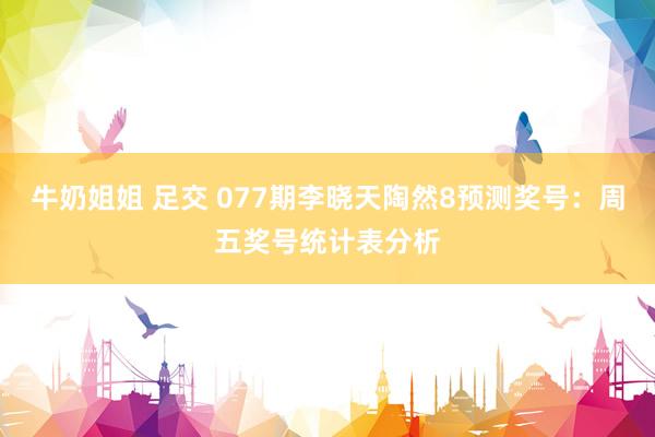 牛奶姐姐 足交 077期李晓天陶然8预测奖号：周五奖号统计表分析
