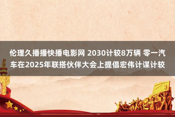 伦理久播播快播电影网 2030计较8万辆 零一汽车在2025年联搭伙伴大会上提倡宏伟计谋计较