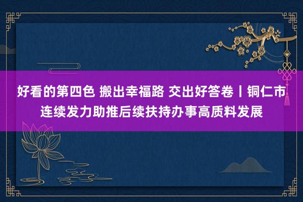 好看的第四色 搬出幸福路 交出好答卷丨铜仁市连续发力助推后续扶持办事高质料发展