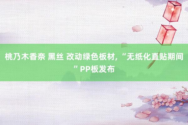桃乃木香奈 黑丝 改动绿色板材， “无纸化直贴期间”PP板发布