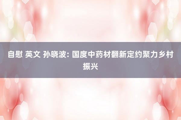 自慰 英文 孙晓波: 国度中药材翻新定约聚力乡村振兴