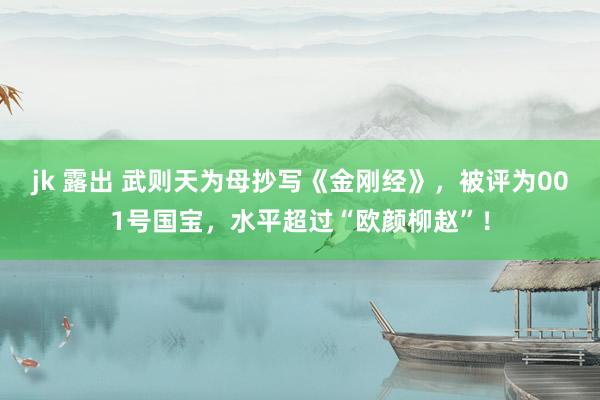 jk 露出 武则天为母抄写《金刚经》，被评为001号国宝，水平超过“欧颜柳赵”！