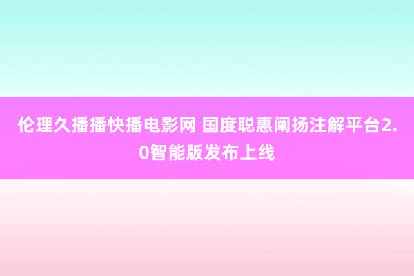 伦理久播播快播电影网 国度聪惠阐扬注解平台2.0智能版发布上线