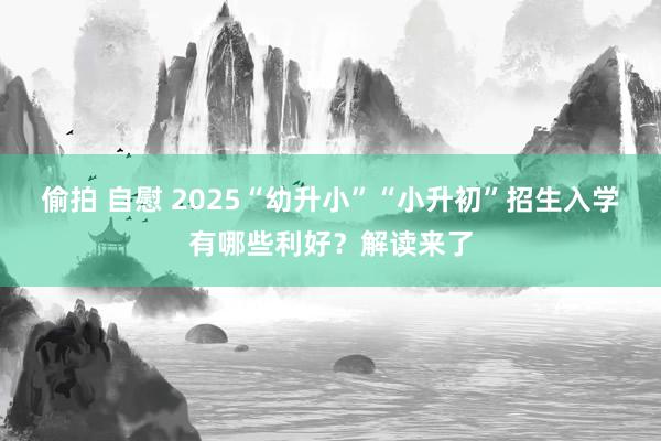 偷拍 自慰 2025“幼升小”“小升初”招生入学有哪些利好？解读来了