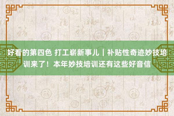 好看的第四色 打工崭新事儿｜补贴性奇迹妙技培训来了！本年妙技培训还有这些好音信