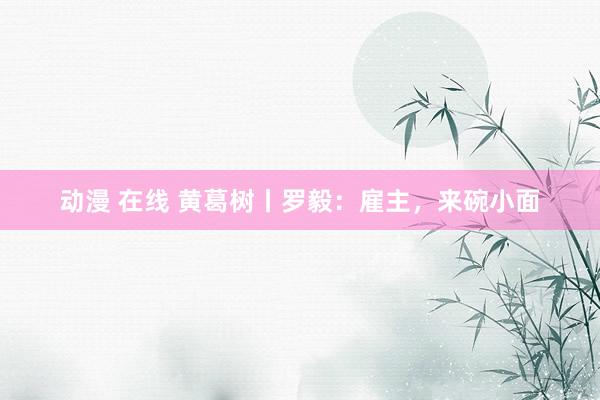 动漫 在线 黄葛树丨罗毅：雇主，来碗小面