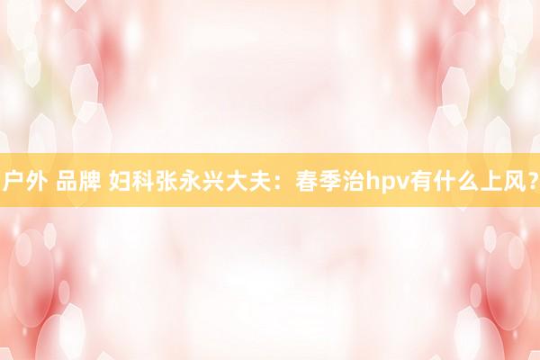 户外 品牌 妇科张永兴大夫：春季治hpv有什么上风？