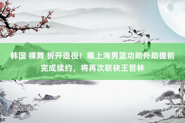 韩国 裸舞 拆开退役！曝上海男篮功勋外助提前完成续约，将再次联袂王哲林