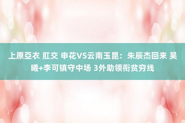 上原亞衣 肛交 申花VS云南玉昆：朱辰杰回来 吴曦+李可镇守中场 3外助领衔贫穷线