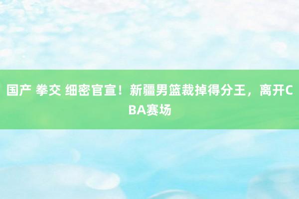 国产 拳交 细密官宣！新疆男篮裁掉得分王，离开CBA赛场