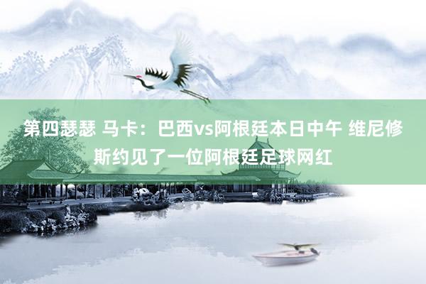 第四瑟瑟 马卡：巴西vs阿根廷本日中午 维尼修斯约见了一位阿根廷足球网红