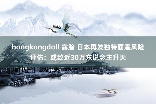 hongkongdoll 露脸 日本再发独特面震风险评估：或致近30万东说念主升天