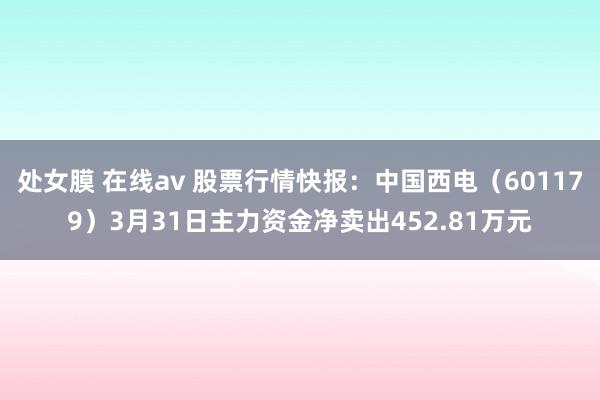 处女膜 在线av 股票行情快报：中国西电（601179）3月31日主力资金净卖出452.81万元