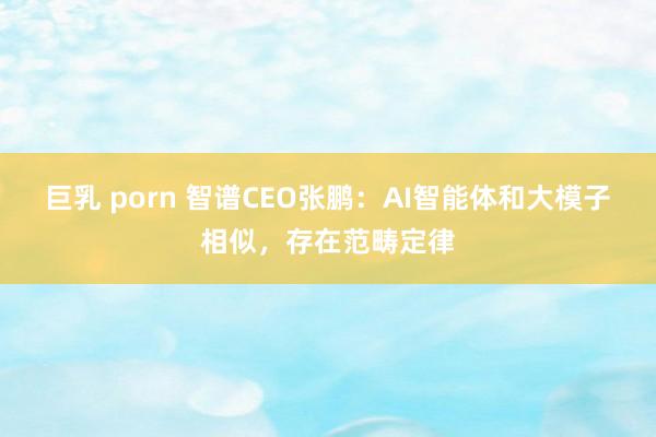巨乳 porn 智谱CEO张鹏：AI智能体和大模子相似，存在范畴定律