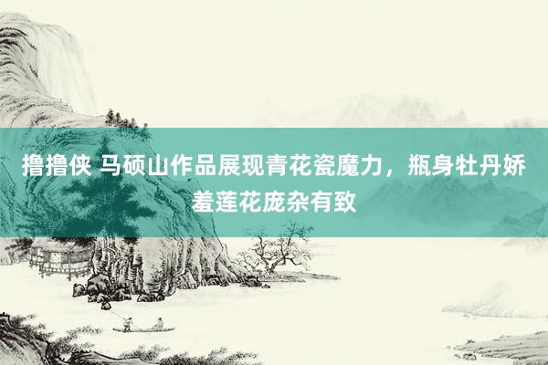 撸撸侠 马硕山作品展现青花瓷魔力，瓶身牡丹娇羞莲花庞杂有致