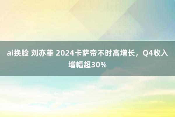 ai换脸 刘亦菲 2024卡萨帝不时高增长，Q4收入增幅超30%