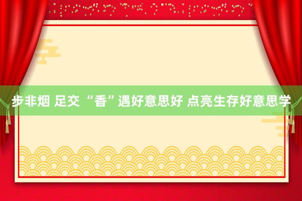 步非烟 足交 “香”遇好意思好 点亮生存好意思学