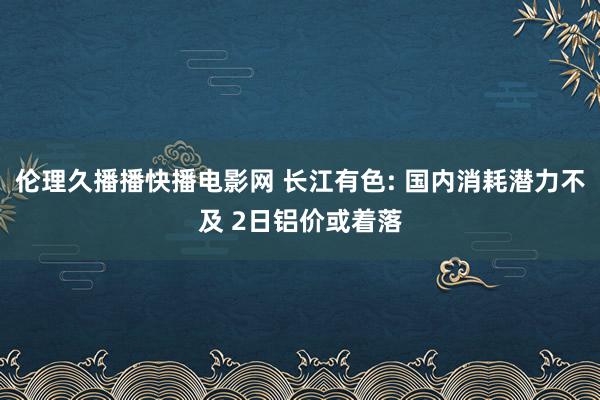 伦理久播播快播电影网 长江有色: 国内消耗潜力不及 2日铝价或着落