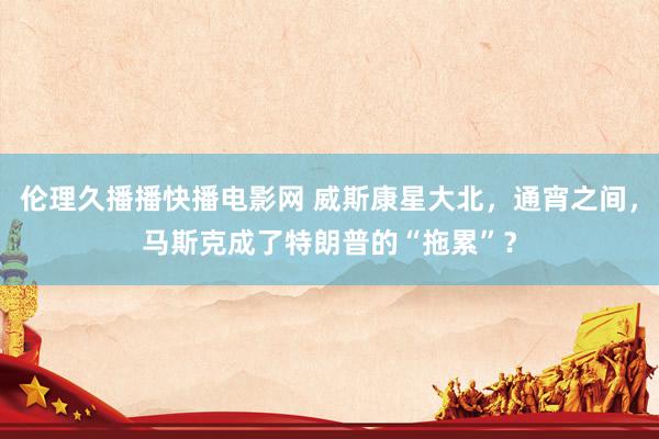 伦理久播播快播电影网 威斯康星大北，通宵之间，马斯克成了特朗普的“拖累”？