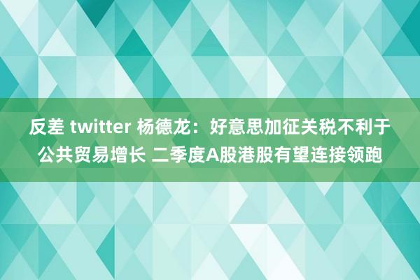 反差 twitter 杨德龙：好意思加征关税不利于公共贸易增长 二季度A股港股有望连接领跑