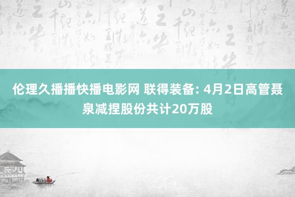 伦理久播播快播电影网 联得装备: 4月2日高管聂泉减捏股份共计20万股