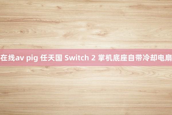 在线av pig 任天国 Switch 2 掌机底座自带冷却电扇