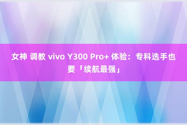 女神 调教 vivo Y300 Pro+ 体验：专科选手也要「续航最强」