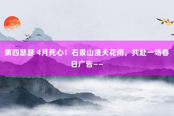 第四瑟瑟 4月死心！石景山漫天花雨，共赴一场春日广告——