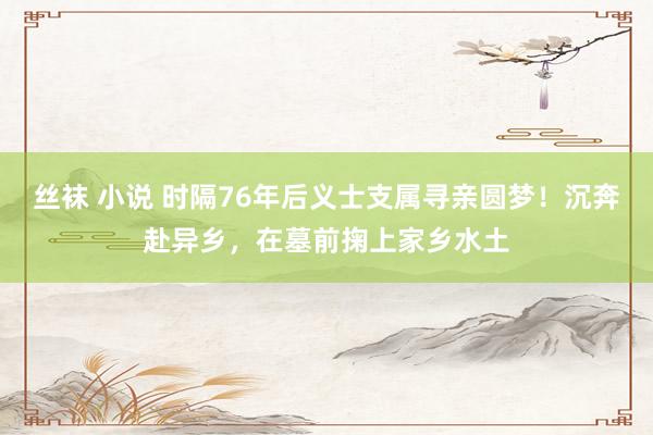 丝袜 小说 时隔76年后义士支属寻亲圆梦！沉奔赴异乡，在墓前掬上家乡水土