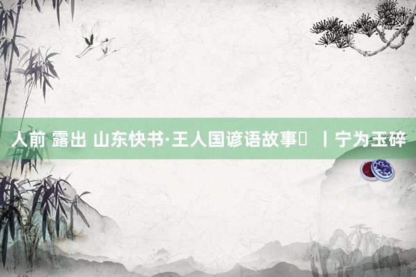人前 露出 山东快书·王人国谚语故事㉛丨宁为玉碎