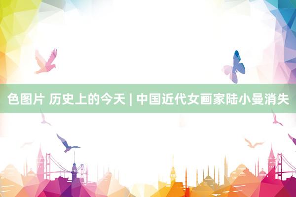 色图片 历史上的今天 | 中国近代女画家陆小曼消失