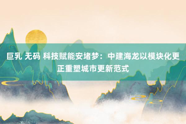 巨乳 无码 科技赋能安堵梦：中建海龙以模块化更正重塑城市更新范式