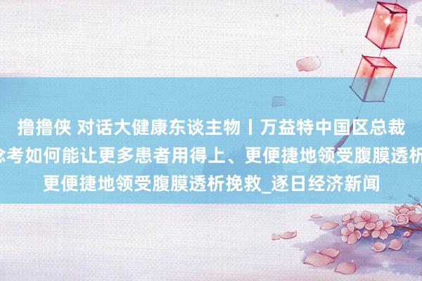 撸撸侠 对话大健康东谈主物丨万益特中国区总裁王高芳：企业正念念考如何能让更多患者用得上、更便捷地领受腹膜透析挽救_逐日经济新闻