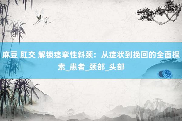 麻豆 肛交 解锁痉挛性斜颈：从症状到挽回的全面探索_患者_颈部_头部